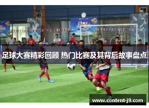 足球大赛精彩回顾 热门比赛及其背后故事盘点 足球大赛精彩回顾 热门比赛及其背后故事盘点